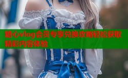 糖心vlog会员专享兑换攻略轻松获取精彩内容体验