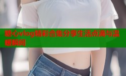 糖心vlog精彩合集分享生活点滴与温暖瞬间