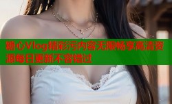 糖心Vlog精彩污内容无限畅享高清资源每日更新不容错过