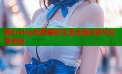 糖心vlog仓库精彩生活点滴记录与分享天地