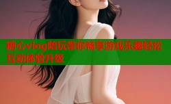 糖心vlog陪玩带你畅享游戏乐趣轻松互动体验升级