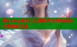 糖心vlog官方人口揭秘平台特色轻松分享精彩生活