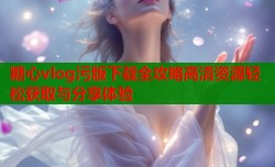 糖心vlog污版下载全攻略高清资源轻松获取与分享体验