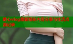 糖心vlog最新精彩内容分享与生活点滴记录