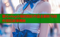 糖心vlog小猫的精彩作品全解析与创作背后故事揭秘