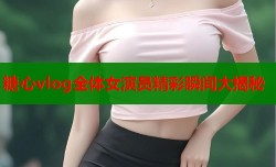 糖心vlog全体女演员精彩瞬间大揭秘