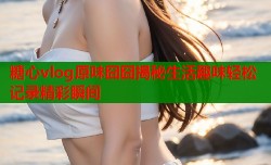 糖心vlog原味囧囧揭秘生活趣味轻松记录精彩瞬间