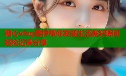 糖心vlog壹伊带你发现生活美好瞬间轻松记录分享