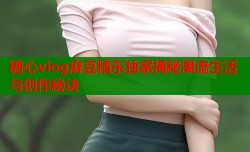 糖心vlog麻豆精东独家揭秘潮流生活与创作秘诀