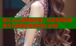 糖心vlog视频谁好看？快来看看短视频平台的精彩推荐和热门内容