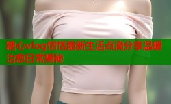 糖心vlog恬恬最新生活点滴分享温暖治愈日常揭秘