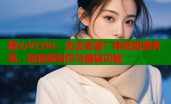 糖心VLOG：无法安装？体验直播秀场、短视频创作与编辑功能