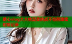 糖心vlog大大桃温柔挑战不惊醒甜蜜时刻记录