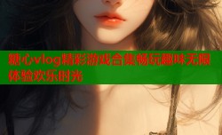 糖心vlog精彩游戏合集畅玩趣味无限体验欢乐时光