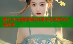 糖心vlog最新精彩分享生活点滴与心情故事