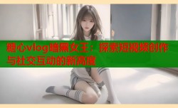 糖心vlog暗黑女王：探索短视频创作与社交互动的新高度