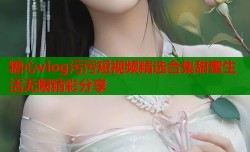 糖心vlog污污短视频精选合集甜蜜生活无限精彩分享