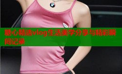 糖心精选vlog生活美学分享与精彩瞬间记录