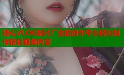 糖心VLOG制片厂全能创作平台轻松制作精彩视频内容