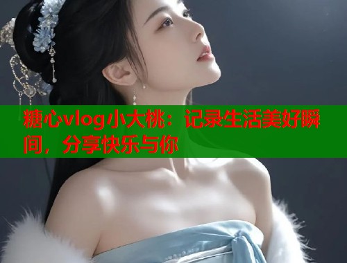 糖心vlog小大桃：记录生活美好瞬间，分享快乐与你  第2张