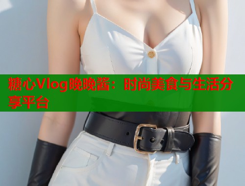 糖心Vlog晚晚酱:时尚美食与生活分享平台 第1张 糖心Vlog晚晚酱:时尚美食与生活分享平台 第1张