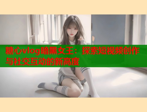 糖心vlog暗黑女王：探索短视频创作与社交互动的新高度  第1张