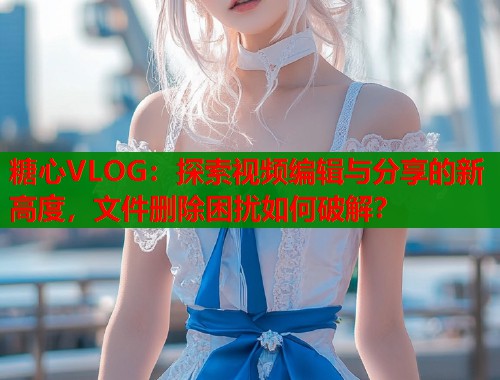 糖心VLOG:探索视频编辑与分享的新高度,文件删除困扰如何破解? 第1张 糖心VLOG:探索视频编辑与分享的新高度,文件删除困扰如何破解? 第1张