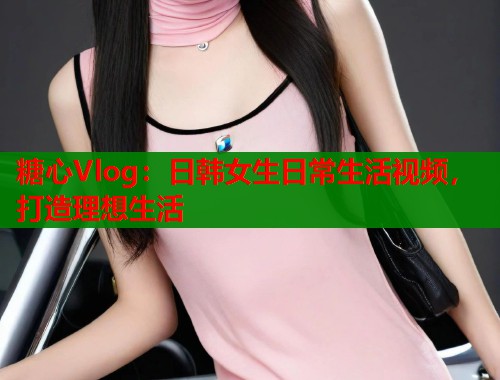 糖心Vlog：日韩女生日常生活视频，打造理想生活  第2张