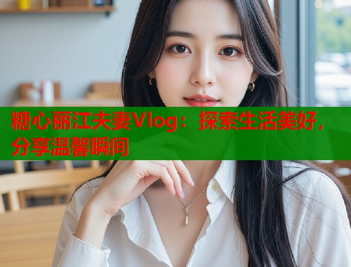 糖心丽江夫妻Vlog：探索生活美好，分享温馨瞬间  第1张
