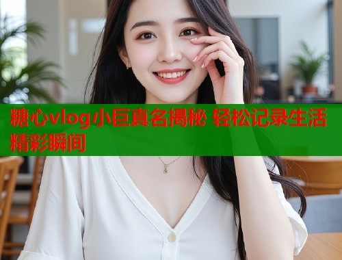 糖心vlog小巨真名揭秘 轻松记录生活精彩瞬间  第2张
