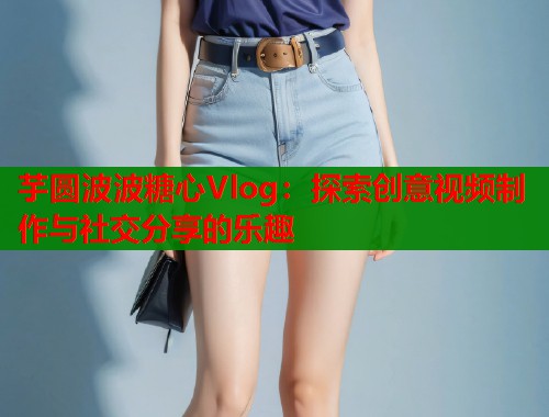 芋圆波波糖心Vlog：探索创意视频制作与社交分享的乐趣  第1张