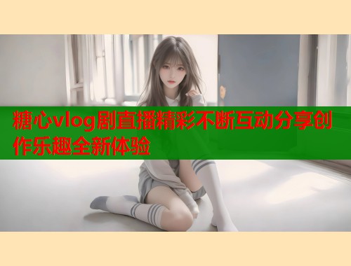 糖心vlog剧直播精彩不断互动分享创作乐趣全新体验 第2张 糖心vlog剧直播精彩不断互动分享创作乐趣全新体验 第2张