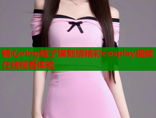 糖心vlog柚子猫刻晴精彩cosplay视频在线观看体验  第1张