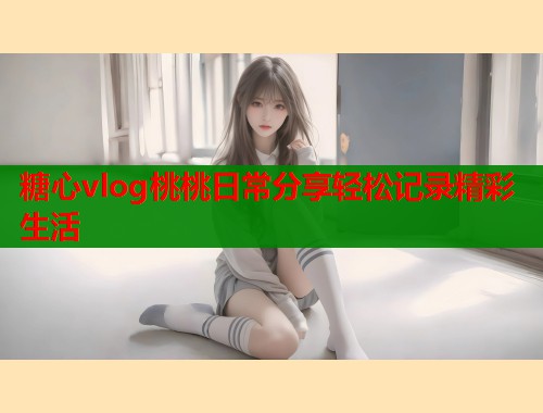 糖心vlog桃桃日常分享轻松记录精彩生活  第1张