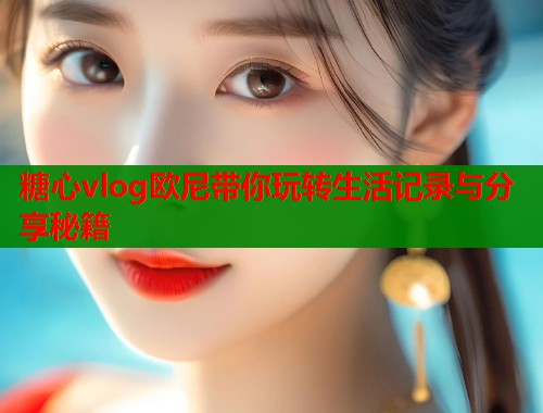 糖心vlog欧尼带你玩转生活记录与分享秘籍  第1张