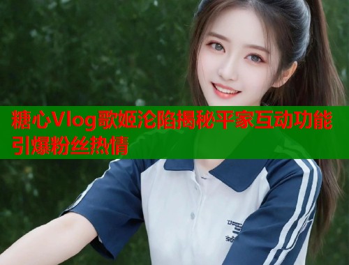 糖心Vlog歌姬沦陷揭秘平家互动功能引爆粉丝热情 第1张 糖心Vlog歌姬沦陷揭秘平家互动功能引爆粉丝热情 第1张