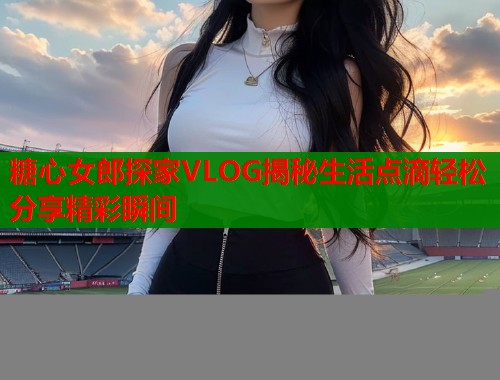 糖心女郎探家VLOG揭秘生活点滴轻松分享精彩瞬间 第1张 糖心女郎探家VLOG揭秘生活点滴轻松分享精彩瞬间 第1张