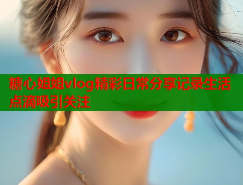 糖心姐姐vlog精彩日常分享记录生活点滴吸引关注 第2张 糖心姐姐vlog精彩日常分享记录生活点滴吸引关注 第2张