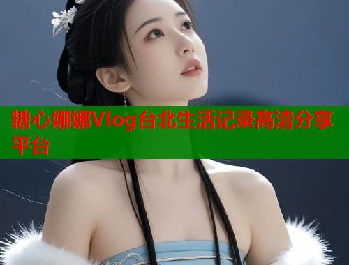糖心娜娜Vlog台北生活记录高清分享平台 第1张 糖心娜娜Vlog台北生活记录高清分享平台 第1张