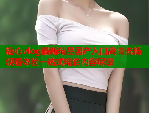 糖心vlog最新精品国产入口高清流畅观看体验一站式精彩内容尽享 第1张 糖心vlog最新精品国产入口高清流畅观看体验一站式精彩内容尽享 第1张