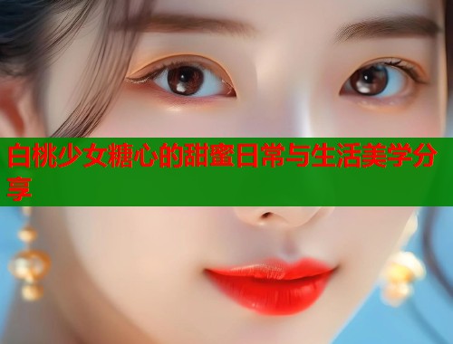 白桃少女糖心的甜蜜日常与生活美学分享  第1张