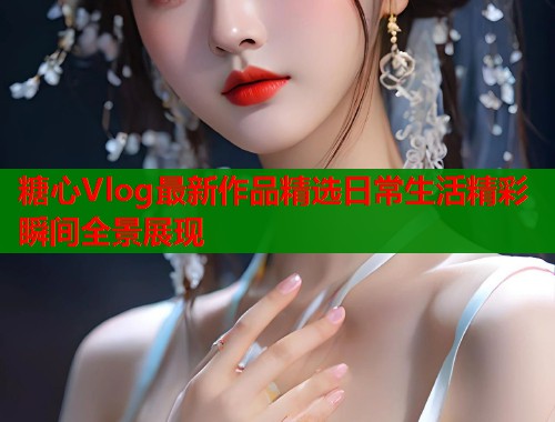 糖心Vlog最新作品精选日常生活精彩瞬间全景展现  第1张