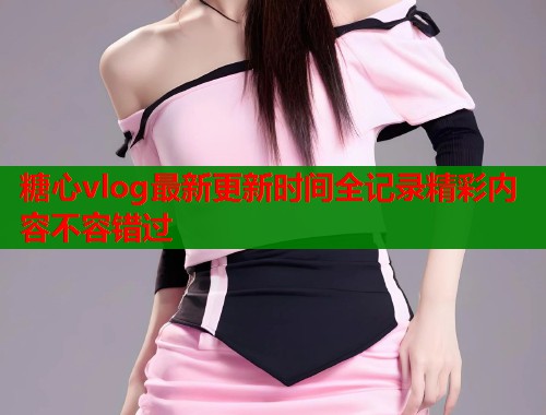 糖心vlog最新更新时间全记录精彩内容不容错过 第1张 糖心vlog最新更新时间全记录精彩内容不容错过 第1张