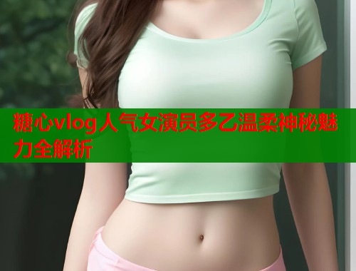 糖心vlog人气女演员多乙温柔神秘魅力全解析 第1张 糖心vlog人气女演员多乙温柔神秘魅力全解析 第1张