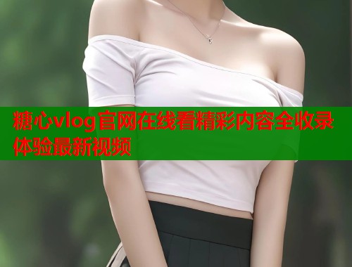 糖心vlog官网在线看精彩内容全收录体验最新视频  第2张