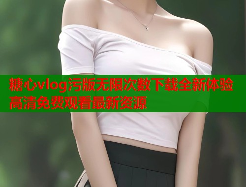 糖心vlog污版无限次数下载全新体验高清免费观看最新资源  第2张