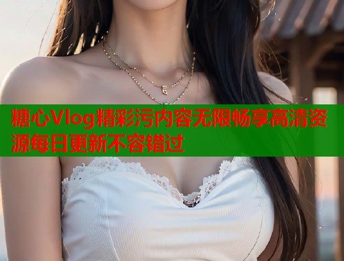 糖心Vlog精彩污内容无限畅享高清资源每日更新不容错过  第1张