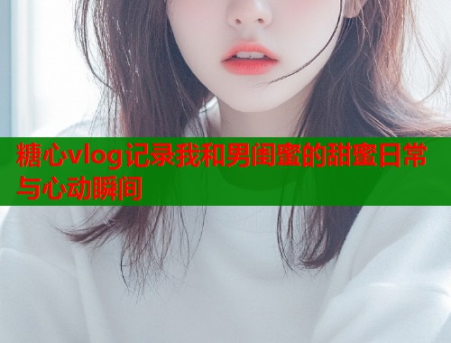 糖心vlog记录我和男闺蜜的甜蜜日常与心动瞬间  第2张