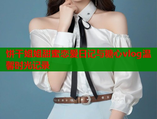 饼干姐姐甜蜜恋爱日记与糖心vlog温馨时光记录  第1张