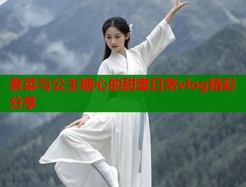 香菜与公主糖心的甜蜜日常vlog精彩分享  第2张